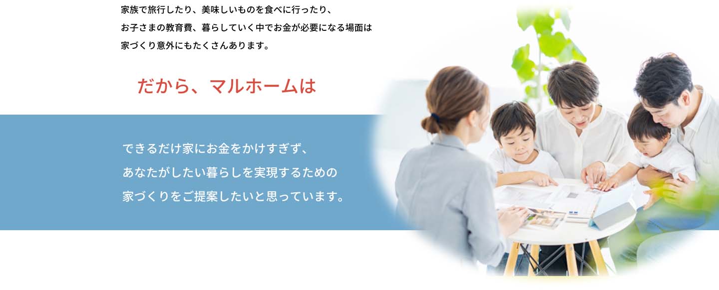 家族で旅行したり、おいしいものを食べに行ったり、お子様の教育費、暮らしていく中でお金が必要になる場面は家づくり以外にもたくさんあります。だから、マルホームはできるだけ家にお金をかけすぎず、あなたがしたい暮らしを実現するための家づくりをご提案したいと思っています。